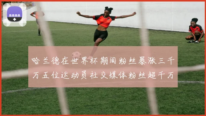 哈兰德在世界杯期间粉丝暴涨三千万五位运动员社交媒体粉丝超千万