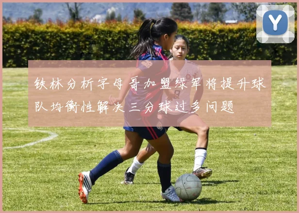 铁林分析字母哥加盟绿军将提升球队均衡性解决三分球过多问题