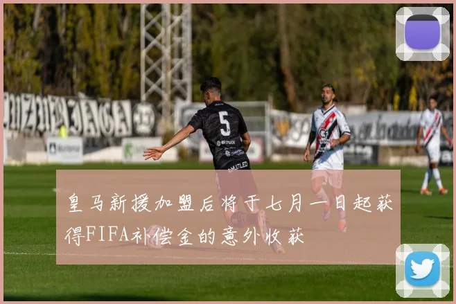 皇马新援加盟后将于七月一日起获得FIFA补偿金的意外收获
