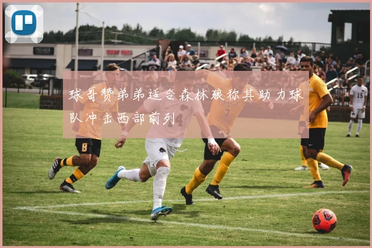 球哥赞弟弟适合森林狼称其助力球队冲击西部前列