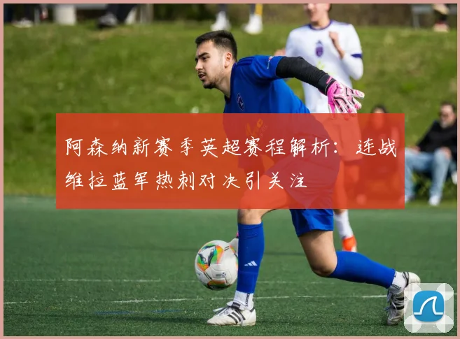 阿森纳新赛季英超赛程解析：连战维拉蓝军热刺对决引关注