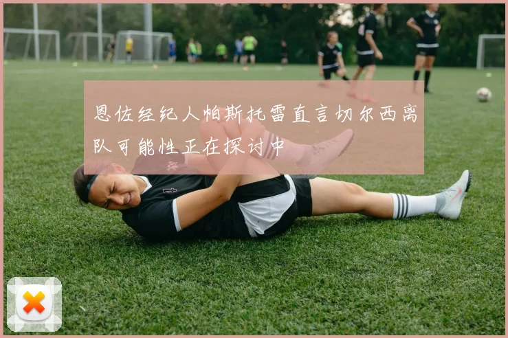 恩佐经纪人帕斯托雷直言切尔西离队可能性正在探讨中