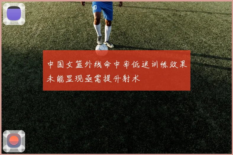 中国女篮外线命中率低迷训练效果未能显现亟需提升射术