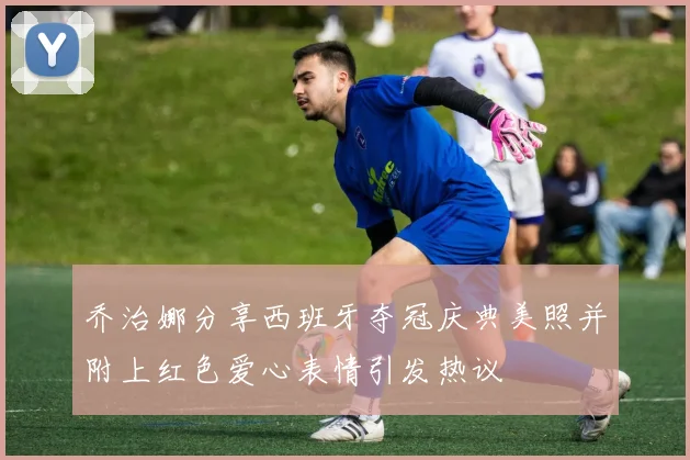乔治娜分享西班牙夺冠庆典美照并附上红色爱心表情引发热议
