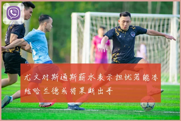 尤文对斯通斯薪水表示担忧若能冻结哈兰德或将果断出手