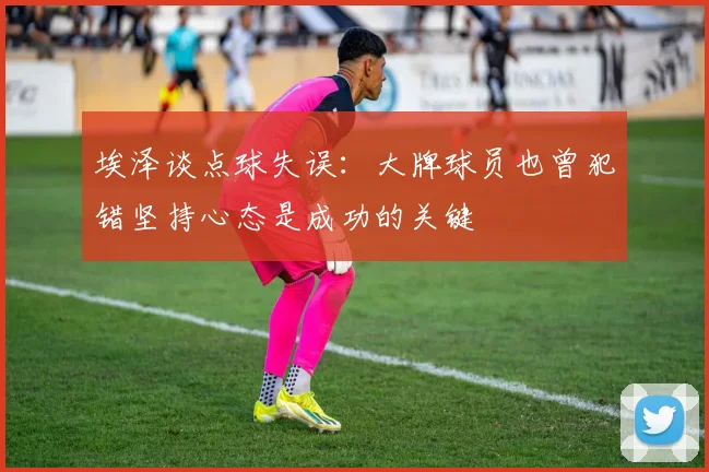 埃泽谈点球失误：大牌球员也曾犯错坚持心态是成功的关键