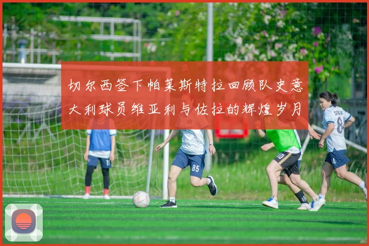 切尔西签下帕莱斯特拉回顾队史意大利球员维亚利与佐拉的辉煌岁月