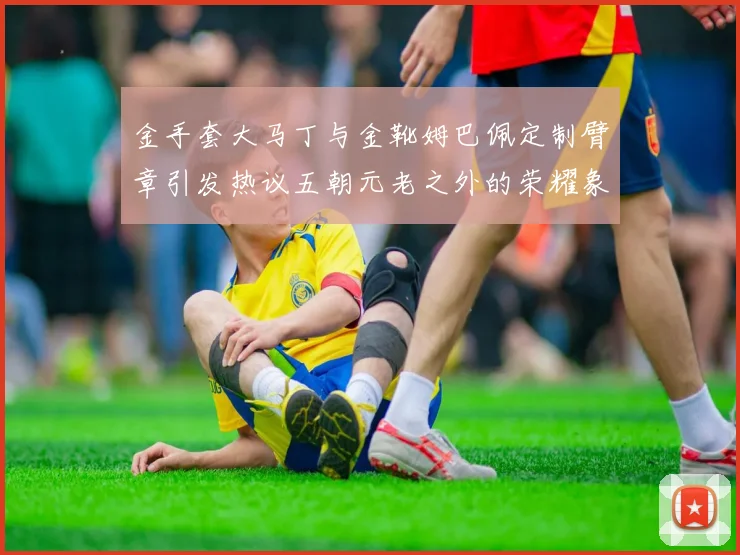 金手套大马丁与金靴姆巴佩定制臂章引发热议五朝元老之外的荣耀象征