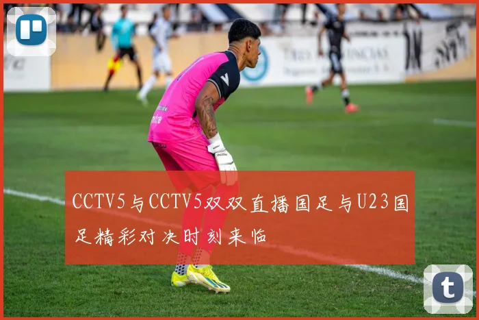 CCTV5与CCTV5双双直播国足与U23国足精彩对决时刻来临