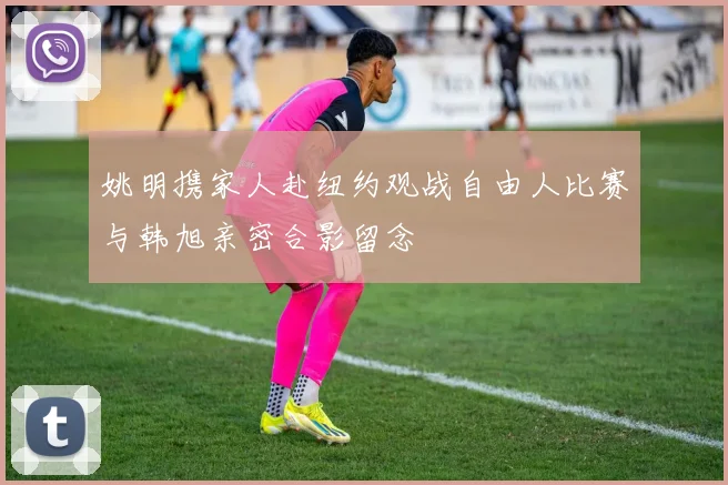 姚明携家人赴纽约观战自由人比赛与韩旭亲密合影留念
