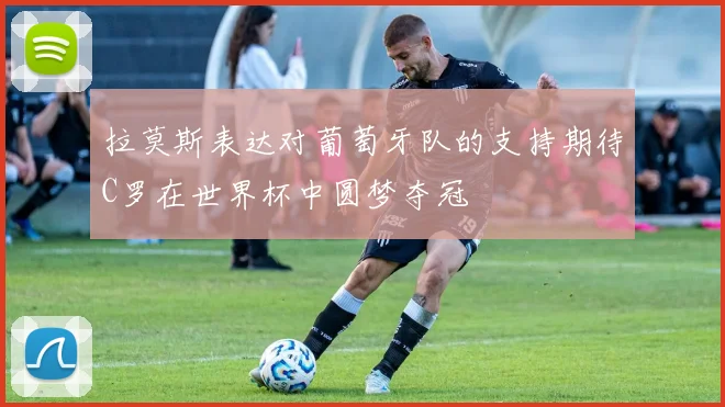 拉莫斯表达对葡萄牙队的支持期待C罗在世界杯中圆梦夺冠