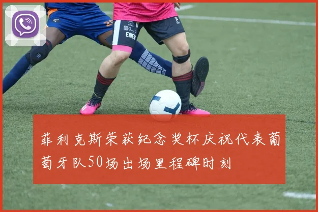 菲利克斯荣获纪念奖杯庆祝代表葡萄牙队50场出场里程碑时刻