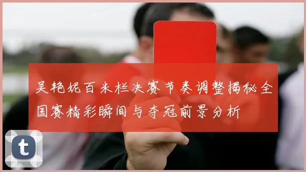 吴艳妮百米栏决赛节奏调整揭秘全国赛精彩瞬间与夺冠前景分析