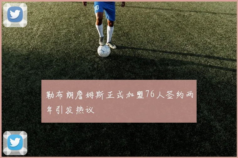 勒布朗詹姆斯正式加盟76人签约两年引发热议