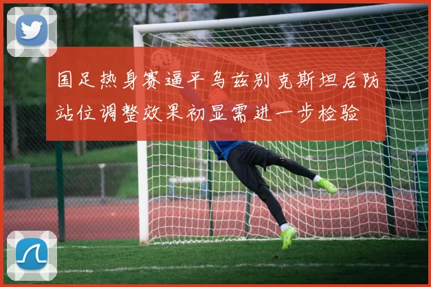 国足热身赛逼平乌兹别克斯坦后防站位调整效果初显需进一步检验